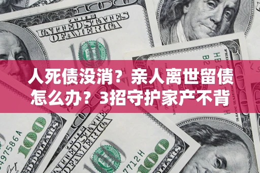 北京人死债没消？亲人离世留债怎么办？3招守护家产不背锅