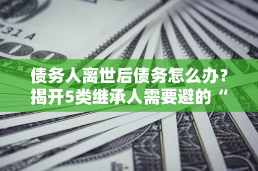 北京债务人离世后债务怎么办？揭开5类继承人需要避的“坑”