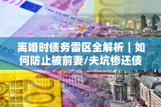 北京离婚时债务雷区全解析｜如何防止被前妻/夫坑惨还债？