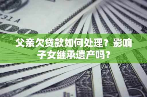 北京父亲欠贷款如何处理?影响子女继承遗产吗? 北京父亲欠贷款如何处理?影响子女继承遗产吗?
