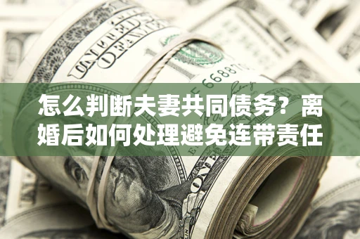 北京怎么判断夫妻共同债务？离婚后如何处理避免连带责任？